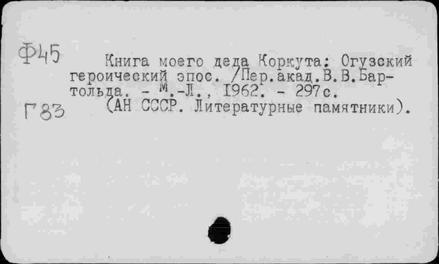 ﻿Книга моего деда Коркута; Огузский героический эпос. /Пер.акад.В.В.Бартольда. - Й.-Л., 1962. - 297с.
(АН СССР. Литературные памятники).